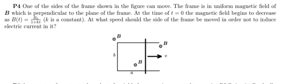 P4 One of the sides of the frame shown in the figure can move. The frame is in uniform magnetic field of
B which is perpendicular to the plane of the frame. At the time of t = 0 the magnetic field begins to decrease
as B(t) = (k is a constant). At what speed should the side of the frame be moved in order not to induce
electric current in it?
LE
B
b.
