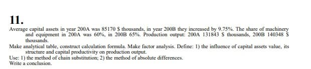 11.
Average capital assets in year 200A was 85170 $ thousands, in year 200B they increased by 9.75%. The share of machinery
and equipment in 200A was 60%, in 200B 65%. Production output: 200A 131843 $ thousands, 200B 140348 S
thousands.
Make analytical table, construct calculation formula. Make factor analysis. Define: 1) the influence of capital assets value, its
structure and capital productivity on production output.
Use: 1) the method of chain substitution; 2) the method of absolute differences.
Write a conclusion.
