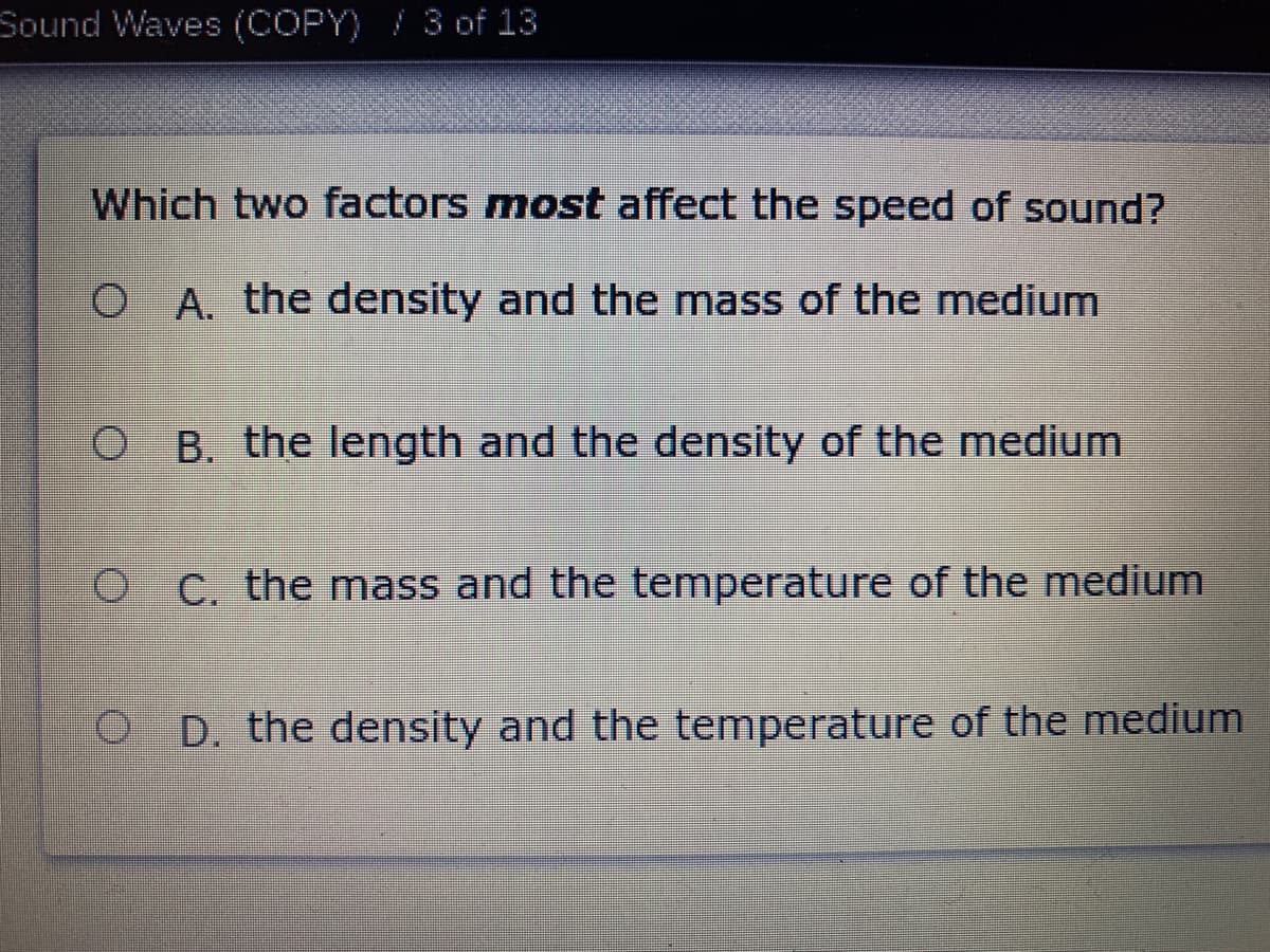 Sound Waves (COPY) / 3 of 13
Which two factors most affect the speed of sound?
O A. the density and the mass of the medium
O B. the length and the density of the medium
O C. the mass and the temperature of the medium
D. the density and the temperature of the medium
