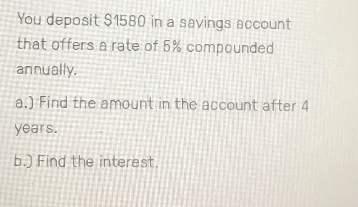 You deposit $1580 in a savings account
that offers a rate of 5% compounded
annually.
a.) Find the amount in the account after 4
years.
b.) Find the interest.
