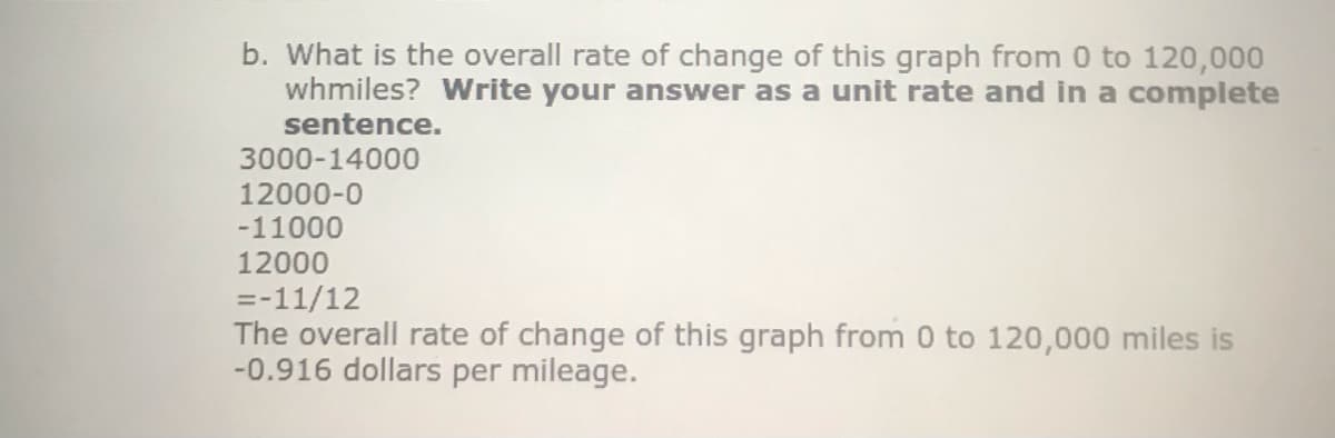 b. What is the overall rate of change of this graph from 0 to 120,000
whmiles? Write your answer as a unit rate and in a complete
sentence.
3000-14000
12000-0
-11000
12000
=-11/12
The overall rate of change of this graph from 0 to 120,000 miles is
-0.916 dollars per mileage.
