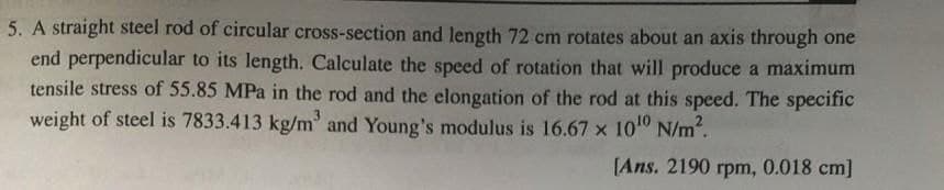 5. A straight steel rod of circular cross-section and length 72 cm rotates about an axis through one
end perpendicular to its length. Calculate the speed of rotation that will produce a maximum
tensile stress of 55.85 MPa in the rod and the elongation of the rod at this speed. The specific
weight of steel is 7833.413 kg/m³ and Young's modulus is 16.67 x 10¹01
N/m².
[Ans. 2190 rpm, 0.018 cm]