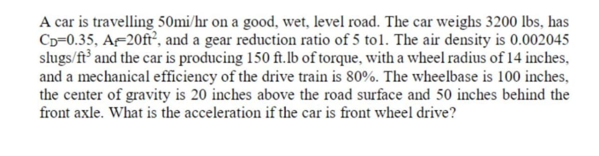A car is travelling 50mi/hr on a good, wet, level road. The car weighs 3200 lbs, has
Cp=0.35, A-20ft², and a gear reduction ratio of 5 to1. The air density is 0.002045
slugs/ft and the car is producing 150 ft.lb of torque, with a wheel radius of 14 inches,
and a mechanical efficiency of the drive train is 80%. The wheelbase is 100 inches,
the center of gravity is 20 inches above the road surface and 50 inches behind the
front axle. What is the acceleration if the car is front wheel drive?
