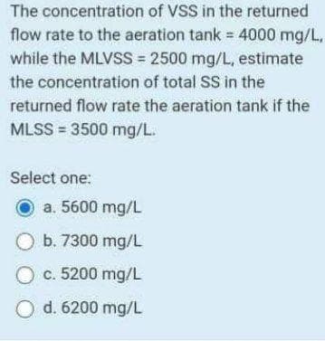 The concentration of VSS in the returned
flow rate to the aeration tank = 4000 mg/L,
while the MLVSS = 2500 mg/L, estimate
the concentration of total SS in the
returned flow rate the aeration tank if the
MLSS = 3500 mg/L.
Select one:
a. 5600 mg/L
O b. 7300 mg/L
O c. 5200 mg/L
O d. 6200 mg/L
