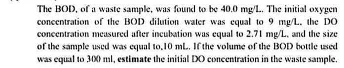 The BOD, of a waste sample, was found to be 40.0 mg/L. The initial oxygen
concentration of the BOD dilution water was equal to 9 mg/L. the DO
concentration measured after incubation was equal to 2.71 mg/L, and the size
of the sample used was equal to,10 mL. If the volume of the BOD bottle used
was equal to 300 ml, estimate the initial DO concentration in the waste sample.
