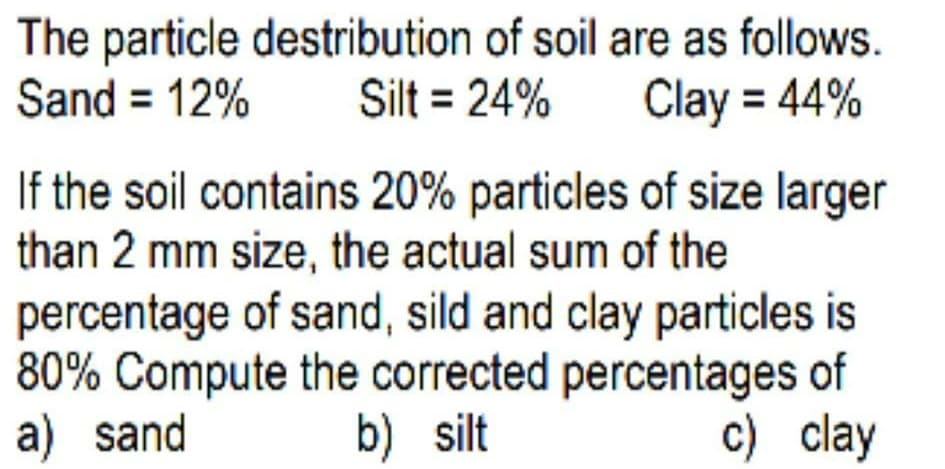 The particle destribution of soil are as follows.
Silt = 24%
Sand = 12%
Clay = 44%
%3D
If the soil contains 20% particles of size larger
than 2 mm size, the actual sum of the
percentage of sand, sild and clay particles is
80% Compute the corrected percentages of
a) sand
b) silt
c) clay
