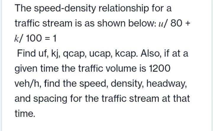 The speed-density relationship for a
traffic stream is as shown below: u/ 80 +
k/ 100 = 1
Find uf, kj, qcap, ucap, kcap. Also, if at a
given time the traffic volume is 1200
veh/h, find the speed, density, headway,
and spacing for the traffic stream at that
time.