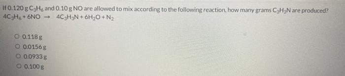 If 0.120 g C3H, and 0.10 g NO are allowed to mix according to the following reaction, how many grams C3H3N are produced?
4CH, + 6NO -
4C3H3N + 6H20 + N2
O 0.118 g
O 0.0156 g
O 0.0933 g
O 0.100 g
