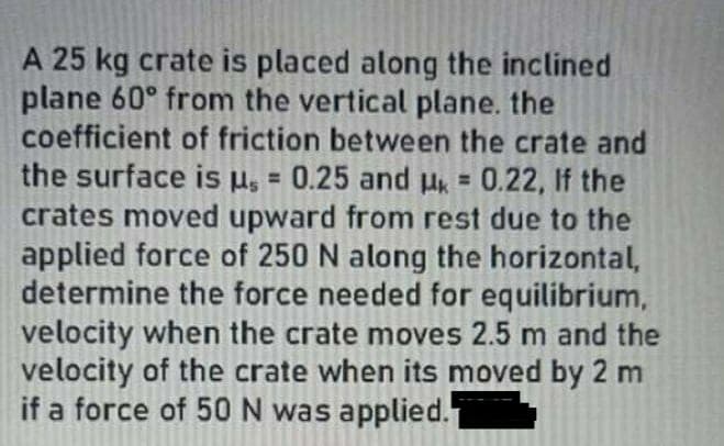 A 25 kg crate is placed along the inclined
plane 60° from the vertical plane. the
coefficient of friction between the crate and
the surface is µ, = 0.25 and H 0.22, If the
crates moved upward from rest due to the
applied force of 250 N along the horizontal,
determine the force needed for equilibrium,
velocity when the crate moves 2.5 m and the
velocity of the crate when its moved by 2 m
if a force of 50 N was applied.
