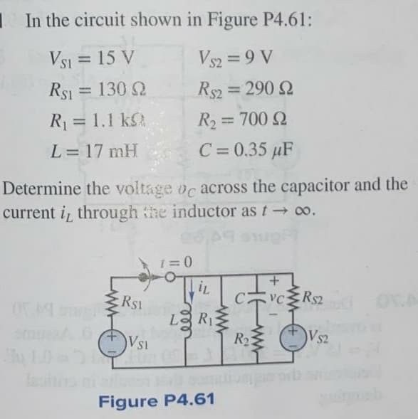 I In the circuit shown in Figure P4.61:
Vsi = 15 V
Rs1 = 130 2
Vs2 = 9 V
Rs2 = 290 2
%3D
R1 = 1.1 kSA
R2 = 700 2
%3D
%3D
L= 17 mH
C= 0.35 µF
%3D
Determine the voltage oc across the capacitor and the
current i, through the inductor as t o.
RS1
CvcRs2
R$2
L.
R1
Vsi
R2
Vs2
al omdioo
Figure P4.61
