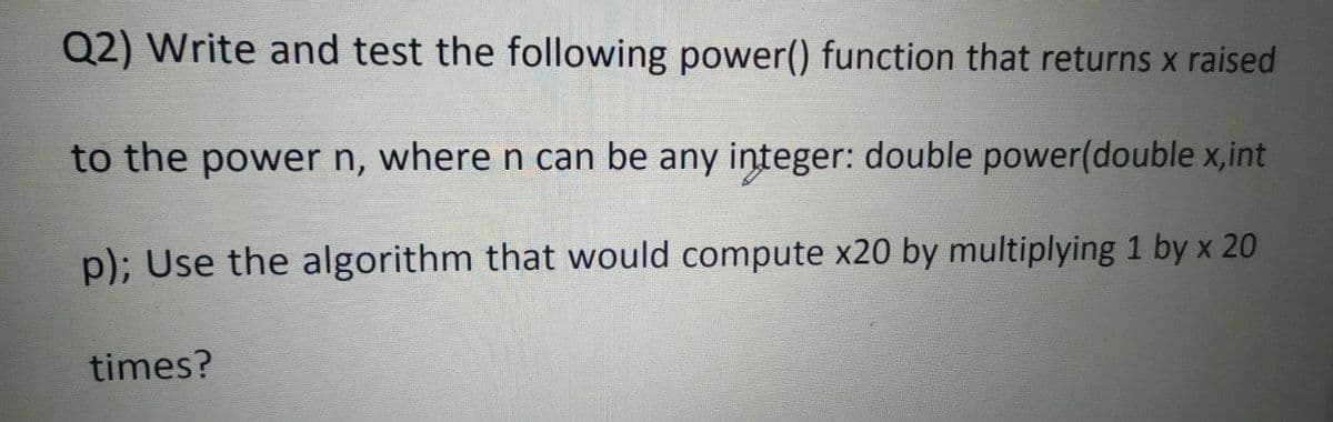 Q2) Write and test the following power() function that returns x raised
to the power n, where n can be any integer: double power(double x,int
p); Use the algorithm that would compute x20 by multiplying 1 by x 20
times?
