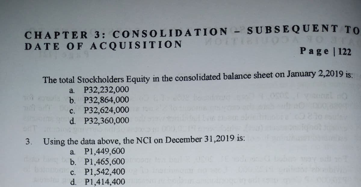 CHAPTER 3: CONSOLIDATION- SUBSEQUENT TO
DATE OF ACQUISITION
Page | 122
The total Stockholders Equity in the consolidated balance sheet on January 2,2019 is:
a. P32,232,000
b. P32,864,000
c. P32,624,000
d. P32,360,000
3. Using the data above, the NCI on December 31,2019 is:
a. P1,449,600
b. P1,465,600
c. P1,542,400
d. P1,414,400
