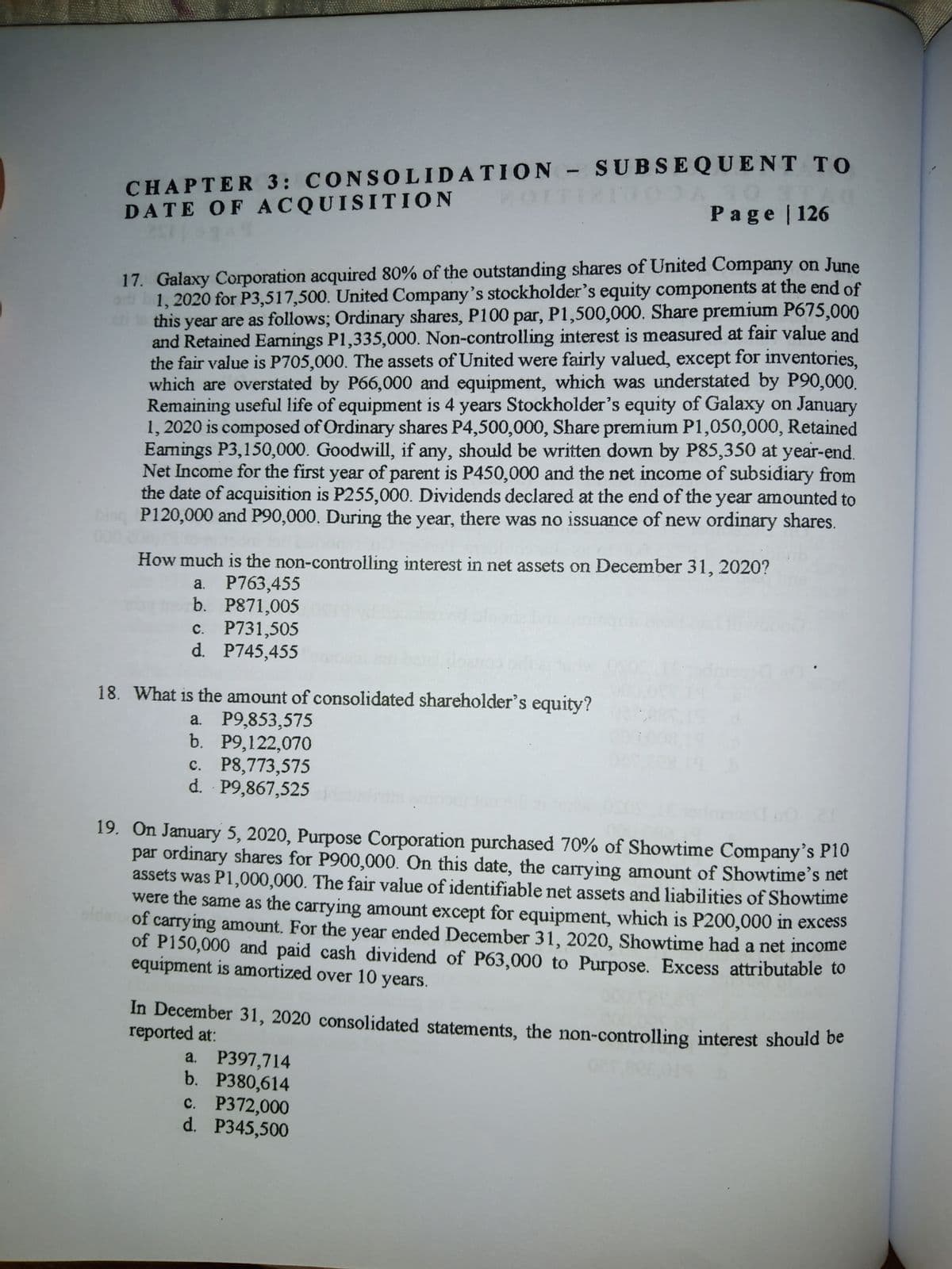 CHAPTER 3: CONSO0LIDATION- SUBS EQUENT TO
DATE OF ACQUISITION
Page | 126
17. Galaxy Corporation acquired 80% of the outstanding shares of United Company on June
1, 2020 for P3,517,500. United Company's stockholder's equity components at the end of
this year are as follows; Ordinary shares, P100 par, P1,500,000. Share premium P675,000
and Retained Eamings P1,335,000. Non-controlling interest is measured at fair value and
the fair value is P705,000. The assets of United were fairly valued, except for inventories,
which are overstated by P66,000 and equipment, which was understated by P90,000.
Remaining useful life of equipment is 4 years Stockholder's equity of Galaxy on January
1, 2020 is composed of Ordinary shares P4,500,000, Share premium P1,050,000, Retained
Earnings P3,150,000. Goodwill, if any, should be written down by P85,350 at year-end.
Net Income for the first year of parent is P450,000 and the net income of subsidiary from
the date of acquisition is P255,000. Dividends declared at the end of the year amounted to
P120,000 and P90,000. During the year, there was no issuance of new ordinary shares.
How much is the non-controlling interest in net assets on December 31, 2020?
a. P763,455
b. P871,005
c. P731,505
d. P745,455
18. What is the amount of consolidated shareholder's equity?
a. P9,853,575
b. P9,122,070
c. P8,773,575
d. P9,867,525
19. On January 5, 2020, Purpose Corporation purchased 70% of Showtime Company's P10
par ordinary shares for P900,000. On this date, the carrying amount of Showtime's net
assets was P1,000,000. The fair value of identifiable net assets and liabilities of Showtime
were the same as the carrying amount except for equipment, which is P200,000 in excess
alda
of carrying amount. For the year ended December 31, 2020, Showtime had a net income
of P150,000 and paid cash dividend of P63,000 to Purpose. Excess attributable to
equipment is amortized over 10 years.
In December 31, 2020 consolidated statements, the non-controlling interest should be
reported at:
а. Р397,714
b. P380,614
c. P372,000
d. P345,500
