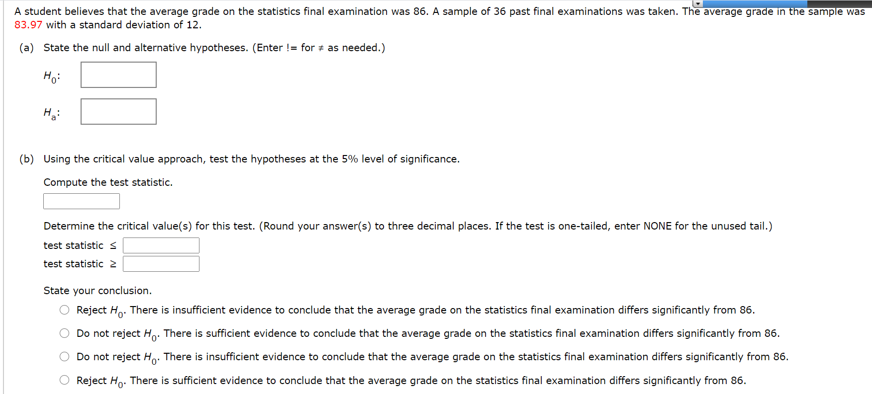 A student believes that the average grade on the statistics final examination was 86. A sample of 36 past final examinations was taken. The average grade in the sample was
83.97 with a standard deviation of 12.
