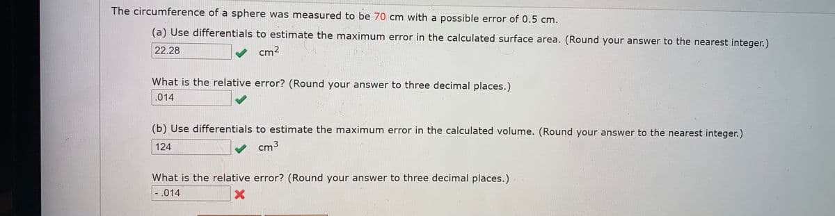 The circumference of a sphere was measured to be 70 cm with a possible error of 0.5 cm.
(a) Use differentials to estimate the maximum error in the calculated surface area. (Round your answer to the nearest integer.)
22.28
cm2
What is the relative error? (Round your answer to three decimal places.)
.014
(b) Use differentials to estimate the maximum error in the calculated volume. (Round your answer to the nearest integer.)
124
cm 3
What is the relative error? (Round your answer to three decimal places.)
-.014
