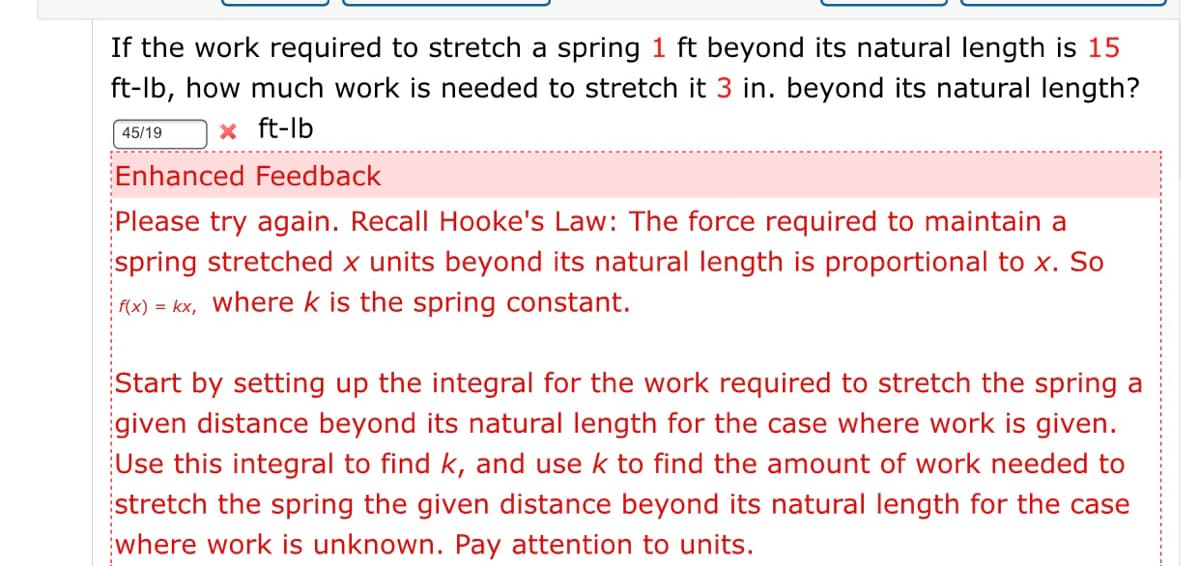 If the work required to stretch a spring 1 ft beyond its natural length is 15
ft-lb, how much work is needed to stretch it 3 in. beyond its natural length?
x ft-lb
45/19
Enhanced Feedback
Please try again. Recall Hooke's Law: The force required to maintain a
spring stretched x units beyond its natural length is proportional to x. So
AX) = kx, where k is the spring constant.
Start by setting up the integral for the work required to stretch the spring a
given distance beyond its natural length for the case where work is given.
Use this integral to find k, and use k to find the amount of work
led to
stretch the spring the given distance beyond its natural length for the case
where work is unknown. Pay attention to units.
