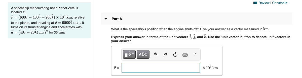 Review I Constants
A spaceship maneuvering near Planet Zeta is
located at
ř = (600i – 400j+200k) × 10³ km, relative
Part A
to the planet, and traveling at v = 9500i m/s. It
turns on its thruster engine and accelerates with
What is the spaceship's position when the engine shuts off? Give your answer as a vector measured in km.
ā = (40i – 20k) m/s² for 35 min.
Express your answer in terms of the unit vectors i, j, and k. Use the 'unit vector' button to denote unit vectors in
your answer.
ΑΣφ
x10³ km
