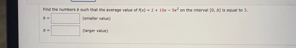 Find the numbers b such that the average value of f(x) = 2 + 10x – 9x² on the interval [0, b] is equal to 3.
b =
(smaller value)
b =
(larger value)
