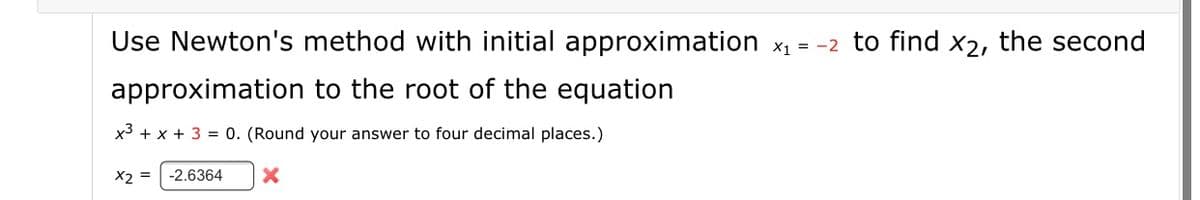 Use Newton's method with initial approximation x1 = -2 to find x2, the second
approximation to the root of the equation
x3 + x + 3 = 0. (Round your answer to four decimal places.)
X2 =
-2.6364
