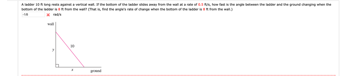 A ladder 10 ft long rests against a vertical wall. If the bottom of the ladder slides away from the wall at a rate of 0.5 ft/s, how fast is the angle between the ladder and the ground changing when the
bottom of the ladder is 8 ft from the wall? (That is, find the angle's rate of change when the bottom of the ladder is 8 ft from the wall.)
-1/8
X rad/s
wall
10
y
ground
