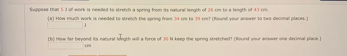 Suppose that 5 J of work is needed to stretch a spring from its natural length of 26 cm to a length of 43 cm.
(a) How much work is needed to stretch the spring from 34 cm to 39 cm? (Round your answer to two decimal places.)
J
(b) How far beyond its natural length will a force of 30N keep the spring stretched? (Round your answer one decimal place.)
cm
