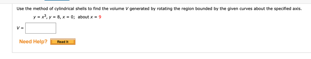 Use the method of cylindrical shells to find the volume V generated by rotating the region bounded by the given curves about the specified axis.
y = x³, y = 8, x = 0; about x = 9
%D
V =
Need Help?
Read It
