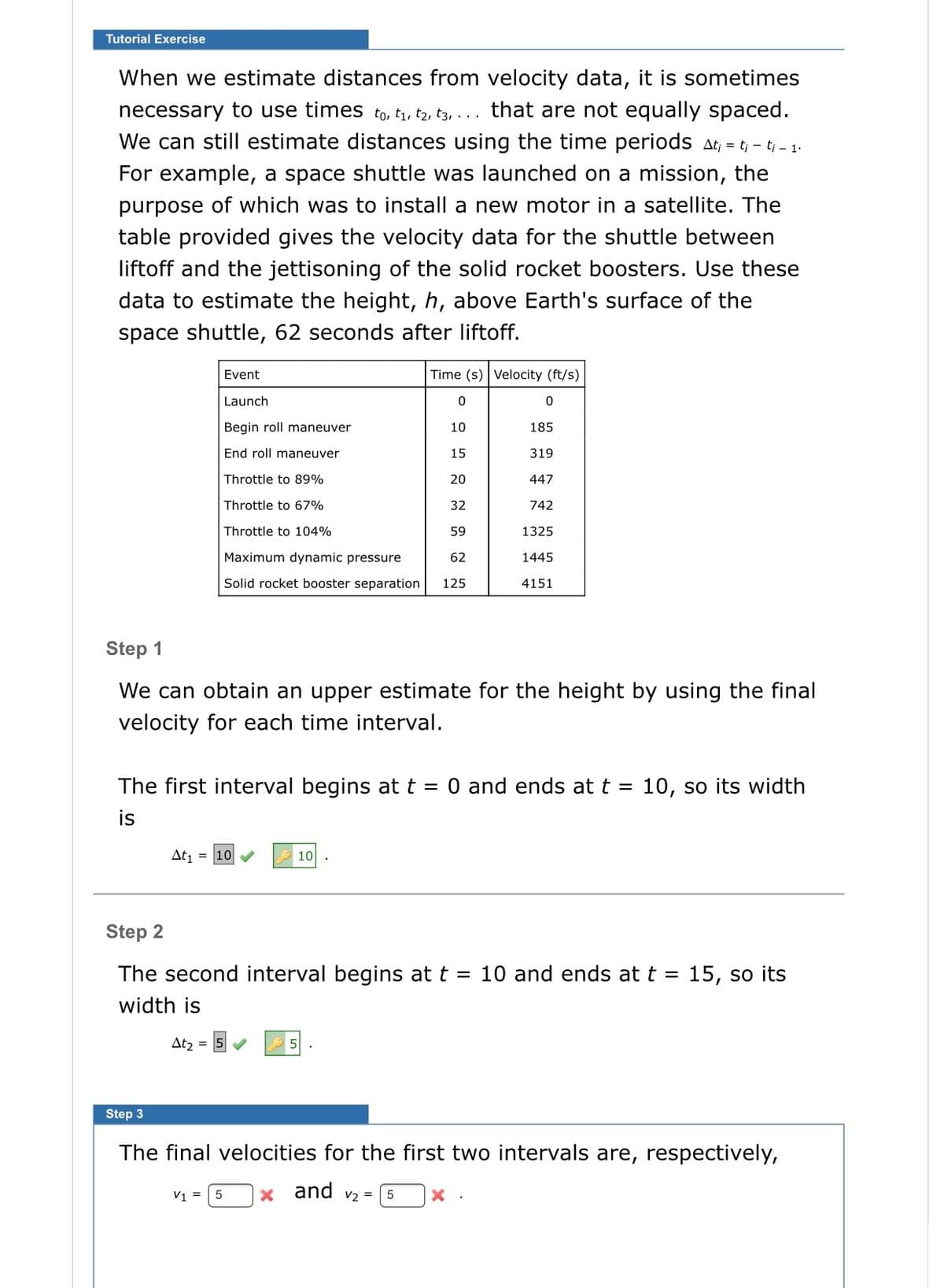 Tutorial Exercise
When we estimate distances from velocity data, it is sometimes
necessary to use times to, t1, tz, t3, ... that are not equally spaced.
We can still estimate distances using the time periods at, = t; - tj - 1.
For example, a space shuttle was launched on a mission, the
purpose of which was to install a new motor in a satellite. The
table provided gives the velocity data for the shuttle between
liftoff and the jettisoning of the solid rocket boosters. Use these
data to estimate the height, h, above Earth's surface of the
space shuttle, 62 seconds after liftoff.
Event
Time (s) Velocity (ft/s)
Launch
Begin roll maneuver
10
185
End roll maneuver
15
319
Throttle to 89%
20
447
Throttle to 67%
32
742
Throttle to 104%
59
1325
Maximum dynamic pressure
62
1445
Solid rocket booster separation
125
4151
Step 1
We can obtain an upper estimate for the height by using the final
velocity for each time interval.
The first interval begins at t
O and ends at t
10, so its width
%3D
%|
is
At = 10
2 10 .
Step 2
The second interval begins at t = 10 and ends at t = 15, so its
width is
At2 =
Step 3
The final velocities for the first two intervals are, respectively,
x and v2 =
V1 =
5
