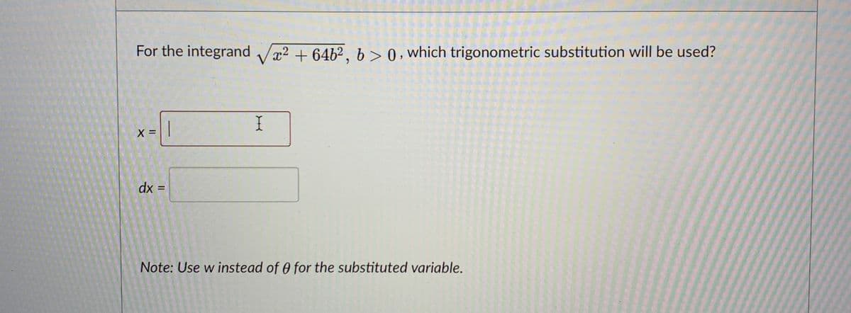 For the integrand Vx? + 6462, b>0, which trigonometric substitution will be used?
I
X =
dx =
%3D
Note: Use w instead of 0 for the substituted variable.
