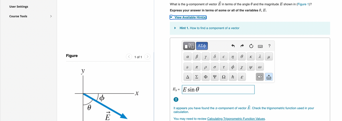 What is the y-component of vector E in terms of the angle 0 and the magnitude E shown in (Figure 1)?
User Settings
Express your answer in terms of some or all of the variables 0, E.
Course Tools
>
View Available Hint(s)
Hint 1. How to find a component of a vector
Figure
1 of 1
K
IT
y
A
Σ
Ф
Ω
E
Ey = E sin 0
-X-
It appears you have found the x-component of vector E. Check the trigonometric function used in your
calculation.
É
You may need to review Calculating Trigonometric Function Values.
圓
