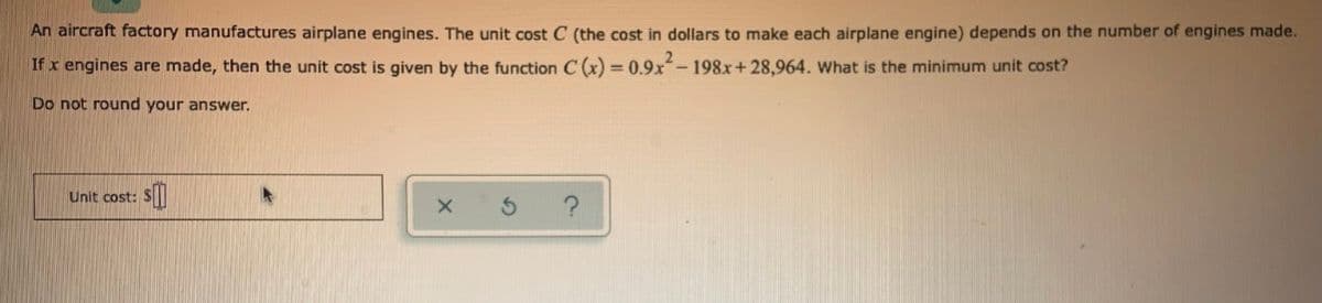 An aircraft factory manufactures airplane engines. The unit cost C (the cost in dollars to make each airplane engine) depends on the number of engines made.
If x engines are made, then the unit cost is given by the function C (x) = 0.9x-198x+28,964. What is the minimum unit cost?
Do not round your answer.
Unit cost:
