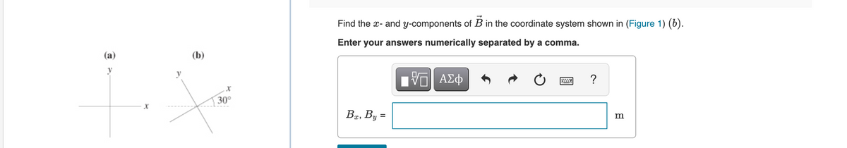 Find the x- and y-components of B in the coordinate system shown in (Figure 1) (6).
Enter your answers numerically separated by a comma.
(a)
(b)
?
y
30°
,By
