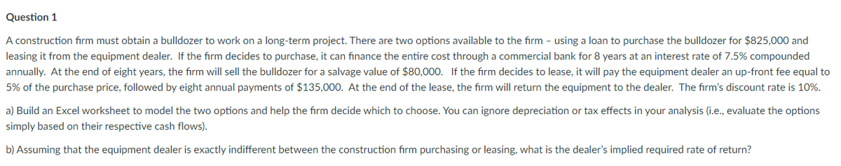 Question 1
A construction firm must obtain a bulldozer to work on a long-term project. There are two options available to the firm - using a loan to purchase the bulldozer for $825,000 and
leasing it from the equipment dealer. If the firm decides to purchase, it can finance the entire cost through a commercial bank for 8 years at an interest rate of 7.5% compounded
annually. At the end of eight years, the firm will sell the bulldozer for a salvage value of $80,000. If the firm decides to lease, it will pay the equipment dealer an up-front fee equal to
5% of the purchase price, followed by eight annual payments of $135,000. At the end of the lease, the firm will return the equipment to the dealer. The firm's discount rate is 10%.
a) Build an Excel worksheet to model the two options and help the firm decide which to choose. You can ignore depreciation or tax effects in your analysis (i.e., evaluate the options
simply based on their respective cash flows).
b) Assuming that the equipment dealer is exactly indifferent between the construction firm purchasing or leasing, what is the dealer's implied required rate of return?