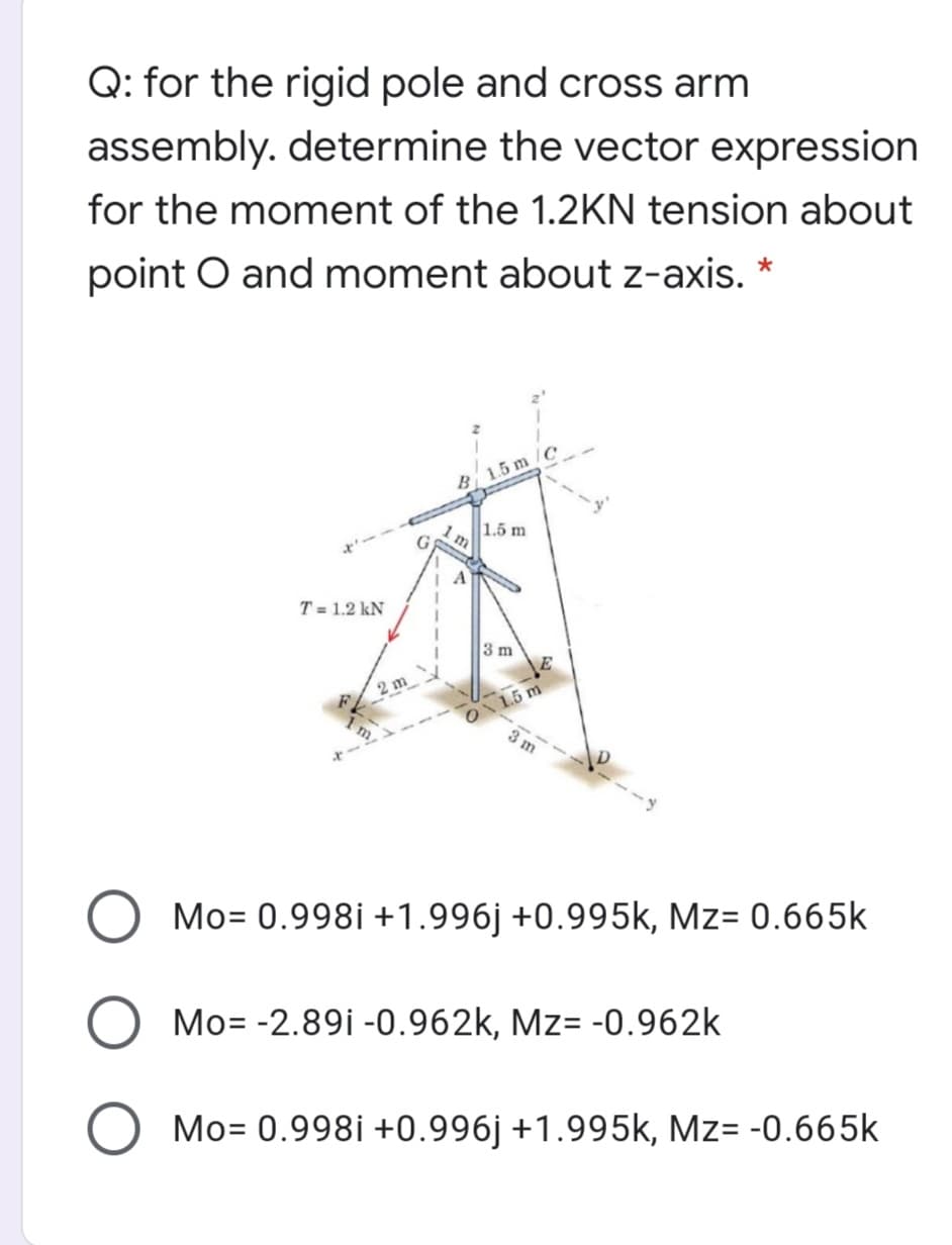 Q: for the rigid pole and cross arm
assembly. determine the vector expression
for the moment of the 1.2KN tension about
point O and moment about z-axis. *
B 1.5 m
1.5 m
A
T = 1.2 kN
3 m
2 m
1.5 m
31
Mo= 0.998i +1.996j +0.995k, Mz= 0.665k
Mo= -2.89i -0.962k, Mz= -0.962k
Mo= 0.998i +0.996j +1.995k, Mz= -0.665k
