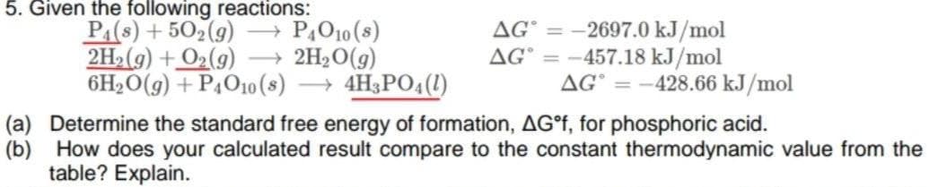 5. Given the following reactions:
PA(s) + 502(9)
2H2(g) + O2(9)
6H2O(g) + P4O1o (s) → 4H3PO4(1)
+ PĄO10 (s)
2H2O(g)
2697.0 kJ/mol
-457.18 kJ/mol
AG° = -428.66 kJ/mol
AG°
AG°
(a) Determine the standard free energy of formation, AG°F, for phosphoric acid.
(b) How does your calculated result compare to the constant thermodynamic value from the
table? Explain.
