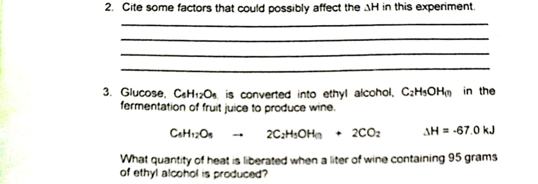 2. Cite some factors that could possibly affect the AH in this experiment.
3. Glucose, C6H12O6, is converted into ethyl alcohol, C₂H5OH in the
fermentation of fruit juice to produce wine.
C6H12Os
2C₂H5OH + 2CO₂
What quantity of heat is liberated when a liter of wine containing 95 grams
of ethyl alcohol is produced?
AH = -67.0 kJ