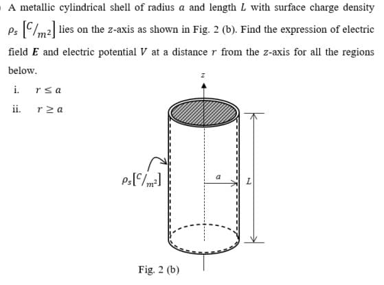 A metallic cylindrical shell of radius a and length L with surface charge density
Ps C/m2| lies on the z-axis as shown in Fig. 2 (b). Find the expression of electric
field E and electric potential V at a distance r from the z-axis for all the regions
below.
i.
rsa
ii.
rz a
L
Fig. 2 (b)
