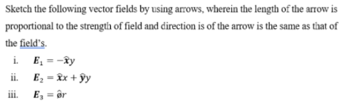 Sketch the following vector fields by using arrows, wherein the length of the arrow is
proportional to the strength of field and direction is of the arrow is the same as that of
the field's.
i. E, = -ây
E2 = îx + ŷy
ii.
ii.
E, = ôr
