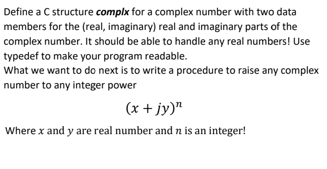 Define a C structure complx for a complex number with two data
members for the (real, imaginary) real and imaginary parts of the
complex number. It should be able to handle any real numbers! Use
typedef to make your program readable.
What we want to do next is to write a procedure to raise any complex
number to any integer power
(x + jy)"
Where x and y are real number and n is an integer!
