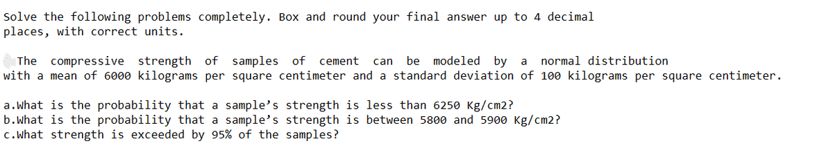 Solve the following problems completely. Box and round your final answer up to 4 decimal
places, with correct units.
modeled by
The compressive strength of samples
with a mean of 6000 kilograms per square centimeter and a standard deviation of 100 kilograms per square centimeter.
of cement
can
be
a normal distribution
a.What is the probability that a sample's strength is less than 6250 Kg/cm2?
b.what is the probability that a sample's strength is between 5800 and 5900 Kg/cm2?
c.what strength is exceeded by 95% of the samples?
