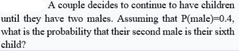 A couple decides to continue to have children
until they have two males. Assuming that P(male)=0.4,
what is the probability that their second male is their sixth
child?
