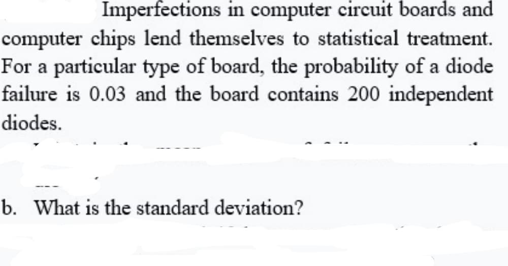 Imperfections in computer circuit boards and
computer chips lend themselves to statistical treatment.
For a particular type of board, the probability of a diode
failure is 0.03 and the board contains 200 independent
diodes.
b. What is the standard deviation?
