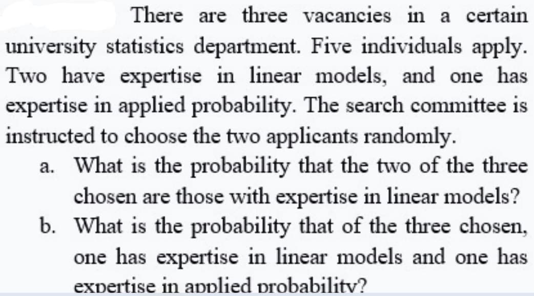 There are three vacancies in a certain
university statistics department. Five individuals apply.
Two have expertise in linear models, and one has
expertise in applied probability. The search committee is
instructed to choose the two applicants randomly.
a. What is the probability that the two of the three
chosen are those with expertise in linear models?
b. What is the probability that of the three chosen,
one has expertise in linear models and one has
expertise in applied probabilitv?
