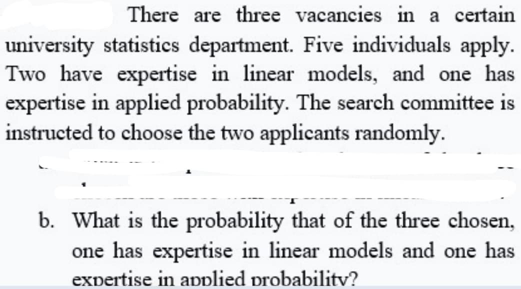 There are three vacancies in a certain
university statistics department. Five individuals apply.
Two have expertise in linear models, and one has
expertise in applied probability. The search committee is
instructed to choose the two applicants randomly.
b. What is the probability that of the three chosen,
one has expertise in linear models and one has
expertise in applied probabilitv?
