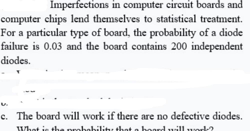 Imperfections in computer circuit boards and
computer chips lend themselves to statistical treatment.
For a particular type of board, the probability of a diode
failure is 0.03 and the board contains 200 independent
diodes.
c. The board will work if there are no defective diodes.
What is the probability that a hoardwill worl-?
