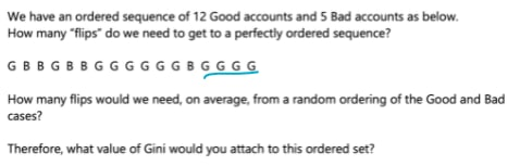 We have an ordered sequence of 12 Good accounts and 5 Bad accounts as below.
How many "flips" do we need to get to a perfectly ordered sequence?
GBB GBBGGGGGGBGGG G
How many flips would we need, on average, from a random ordering of the Good and Bad
cases?
Therefore, what value of Gini would you attach to this ordered set?
