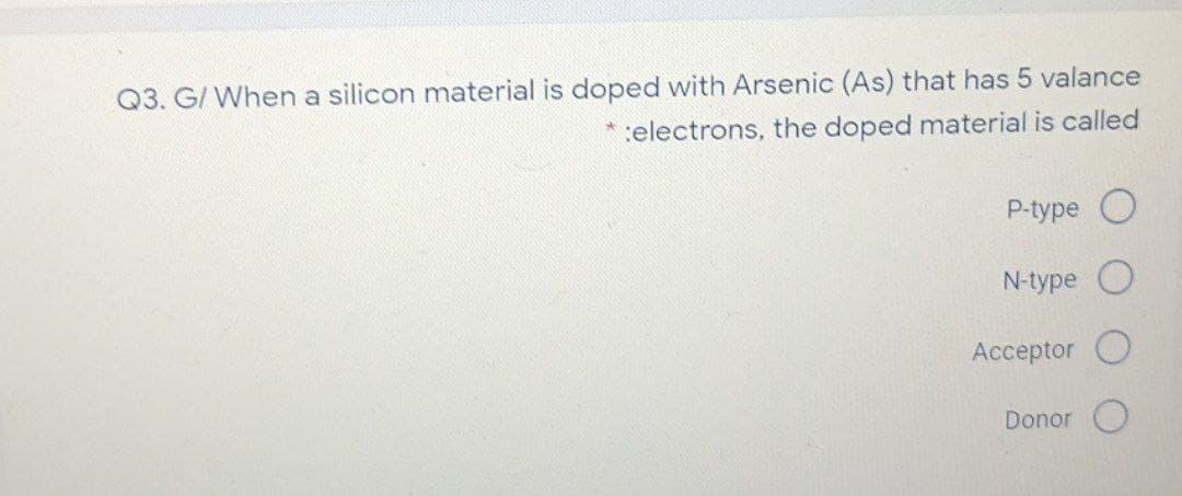 Q3. G/ When a silicon material is doped with Arsenic (As) that has 5 valance
*:electrons, the doped material is called
P-type
N-type
Acceptor O
Donor O
