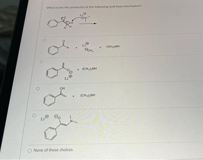 What is/are the product(s) of the following acid-base mechanism?
Li
(CHa),NH
OCH,
+ (CH,),NH
Li
OH
(CH3) NH
+]
Li
O None of these choices.
