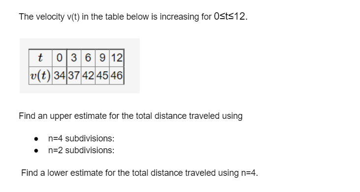 The velocity v(t) in the table below is increasing for Osts12.
t
036912
v(t) 34 37 4245 46|
Find an upper estimate for the total distance traveled using
n=4 subdivisions:
n=2 subdivisions:
Find a lower estimate for the total distance traveled using n=4.
