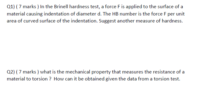 Q1) ( 7 marks ) In the Brinell hardness test, a force F is applied to the surface of a
material causing indentation of diameter d. The HB number is the force F per unit
area of curved surface of the indentation. Suggest another measure of hardness.
Q2) ( 7 marks ) what is the mechanical property that measures the resistance of a
material to torsion ? How can it be obtained given the data from a torsion test.
