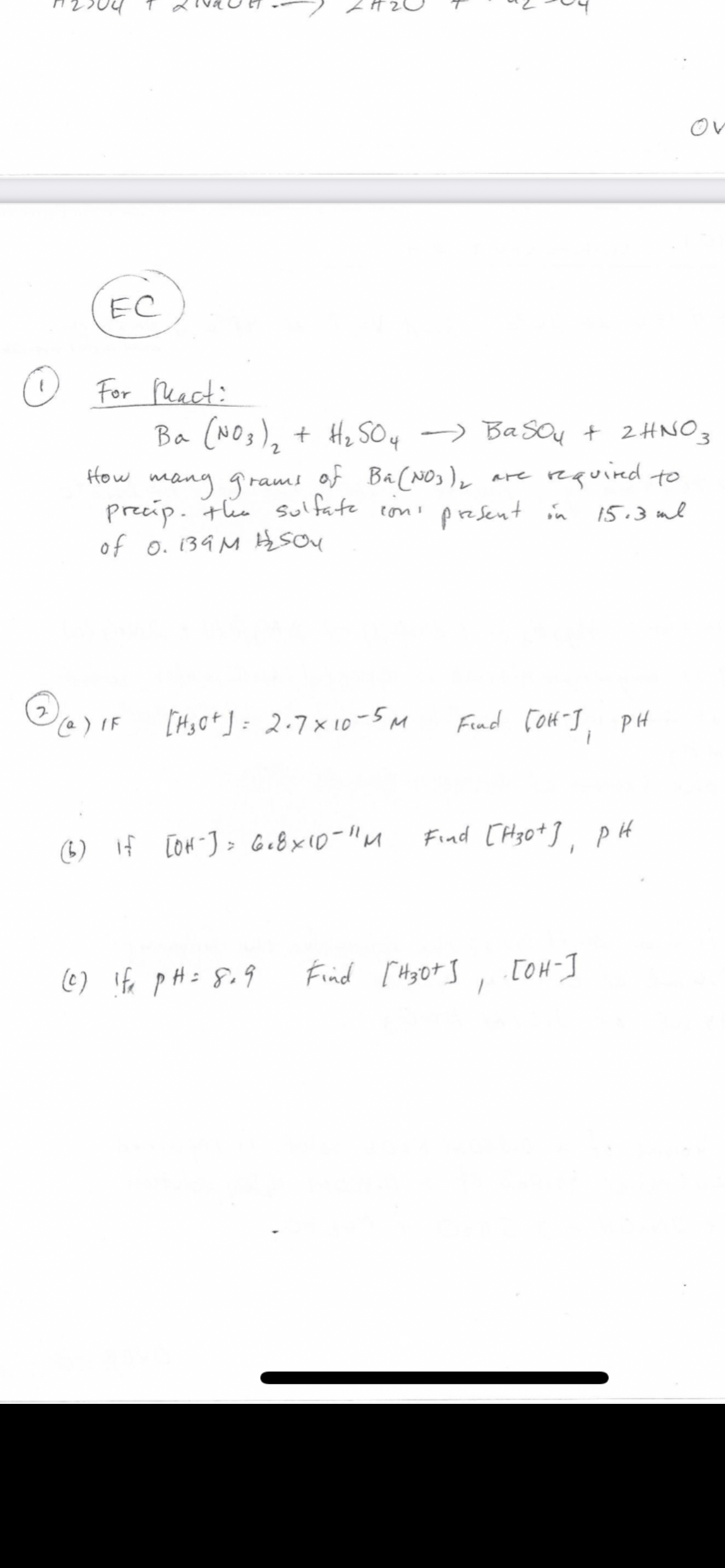 ov
EC
O For Peact:
Ba (NOs), + H, SOy -> BaSOu + 2HNO3
How mang grams of Ba(NOs),
precip. the sulfate ton present in
of o. 139 M Hsou
are required to
15.3 ml
[Hs Ot ] = 2.7x 10-5M
Find Co4-], PH
Find [ H30*], p H
(6) If [OH J> Ge8x10-"M
(6) ife pH= 8.9
Find [ Hyot S, [OH-I
